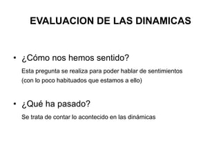 EVALUACION DE LAS DINAMICAS 
• ¿Cómo nos hemos sentido? 
Esta pregunta se realiza para poder hablar de sentimientos 
(con lo poco habituados que estamos a ello) 
• ¿Qué ha pasado? 
Se trata de contar lo acontecido en las dinámicas 
 