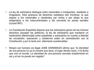 • La ley de extranjería distingue entre nacionales e inmigrantes, residente e 
irregulares. Esta jerarquía de derechos establece dos fronteras: la que 
separa a los nacionales y residentes por arriba y por abajo la que 
estigmatiza a los indocumentados y los convierte en parias sociales 
(Lucas1997). 
• La Constitución Española dispone que los extranjeros gocen de los mismos 
derechos (excepto los políticos), la ley de extranjería que mantiene un 
tratamiento diferenciado entre españoles y extranjeros en cuanto a libertad 
de circulación, asociación y residencia están en contradicción con la 
Constitución y por lo tanto son altamente cuestionables. 
• Ningún ser humano es ilegal JOSE SARAMAGO afirma que “la identidad 
de una persona no es el nombre que tiene, el lugar dónde nació, ni la fecha 
que vino al mundo. La identidad de una persona consiste simplemente en 
ser y el ser no puede ser negado”. 
 