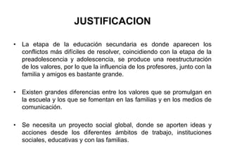 JUSTIFICACION 
• La etapa de la educación secundaria es donde aparecen los 
conflictos más difíciles de resolver, coincidiendo con la etapa de la 
preadolescencia y adolescencia, se produce una reestructuración 
de los valores, por lo que la influencia de los profesores, junto con la 
familia y amigos es bastante grande. 
• Existen grandes diferencias entre los valores que se promulgan en 
la escuela y los que se fomentan en las familias y en los medios de 
comunicación. 
• Se necesita un proyecto social global, donde se aporten ideas y 
acciones desde los diferentes ámbitos de trabajo, instituciones 
sociales, educativas y con las familias. 
 