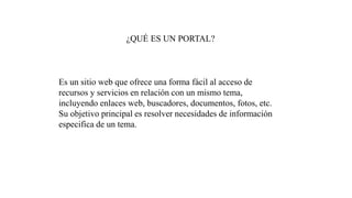¿QUÉ ES UN PORTAL?
Es un sitio web que ofrece una forma fácil al acceso de
recursos y servicios en relación con un mismo tema,
incluyendo enlaces web, buscadores, documentos, fotos, etc.
Su objetivo principal es resolver necesidades de información
especifica de un tema.
 
