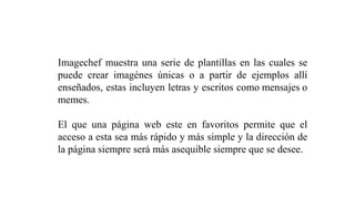 Imagechef muestra una serie de plantillas en las cuales se
puede crear imagénes únicas o a partir de ejemplos allí
enseñados, estas incluyen letras y escritos como mensajes o
memes.
El que una página web este en favoritos permite que el
acceso a esta sea más rápido y más simple y la dirección de
la página siempre será más asequible siempre que se desee.
 