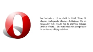 Fue lanzada el 10 de abril de 1995. Tiene 61
idiomas incluyendo idiomas dialécticos. Es un
navegador web creado por la empresa noruega
Opera Sofware. Tiene versiones para computador
de escritorio, tablet y celulares.
 
