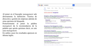 Al poner en el buscador management sale
directamente la definición: Técnica de
dirección y gestión de empresas además de
otras opciones de búsqueda.
Posteriormente al poner la palabra
managment da la recomendación de la
palabra que quizás quisimos decir, en este
caso management.
En ambos casos los resultados aparecen en
idioma inglés.
 