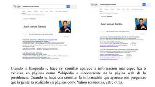 Cuando la búsqueda se hace sin comillas aparece la información más específica o
verídica en páginas como Wikipedia o directamente de la página web de la
presidencia. Cuando se hace con comillas la información que aparece son preguntas
que la gente ha realizado en páginas como Yahoo respuestas, entre otras.
 