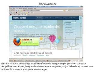 MOZILLA FIREFOX Las características que incluye Mozilla Firefox son la navegación por pestañas, corrector ortográfico, marcadores, bloqueador de ventanas emergentes, atajos del teclado, soporte para  motores de busqueda y un gestor de descargas. 
