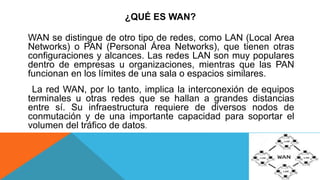 ¿QUÉ ES WAN?
WAN se distingue de otro tipo de redes, como LAN (Local Area
Networks) o PAN (Personal Área Networks), que tienen otras
configuraciones y alcances. Las redes LAN son muy populares
dentro de empresas u organizaciones, mientras que las PAN
funcionan en los límites de una sala o espacios similares.
La red WAN, por lo tanto, implica la interconexión de equipos
terminales u otras redes que se hallan a grandes distancias
entre sí. Su infraestructura requiere de diversos nodos de
conmutación y de una importante capacidad para soportar el
volumen del tráfico de datos.
 