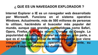 ¿ QUE ES UN NAVEGADOR EXPLORADOR ?
Internet Explorer o IE es un navegador web desarrollado
por Microsoft. Funciona en el sistema operativo
Windows. Actualmente, más de 500 millones de personas
lo utilizan, haciéndolo el buscador más popular del
mundo, aunque con grandes competidores como Safari,
Opera, Firefox, y el más nuevo, Chrome de Google. La
popularidad de Internet Explorer se debe en gran parte, a
que es el navegador oficial de Windows por lo que viene
integrado en su sistema operativo. Actualmente, su
versión 8 espera fortalecer su dominio.
 