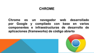 CHROME
Chrome es un navegador web desarrollado
por Google y compilado con base en varios
componentes e infraestructuras de desarrollo de
aplicaciones (frameworks) de código abierto
 