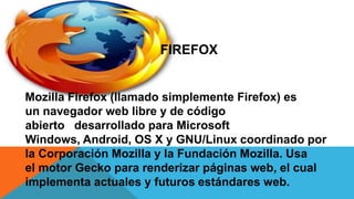 FIREFOX
Mozilla Firefox (llamado simplemente Firefox) es
un navegador web libre y de código
abierto desarrollado para Microsoft
Windows, Android, OS X y GNU/Linux coordinado por
la Corporación Mozilla y la Fundación Mozilla. Usa
el motor Gecko para renderizar páginas web, el cual
implementa actuales y futuros estándares web.
 