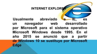 INTERNET EXPLORER
Usualmente abreviado a IE, es
un navegador web desarrollado
por Microsoft para el sistema operativo
Microsoft Windows desde 1995. En el
año 2015 se anunció que a partir
de Windows 10 se sustituye por Microsoft
Edge
 