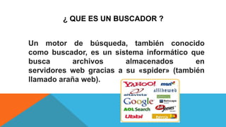 ¿ QUE ES UN BUSCADOR ?
Un motor de búsqueda, también conocido
como buscador, es un sistema informático que
busca archivos almacenados en
servidores web gracias a su «spider» (también
llamado araña web).
 