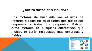 ¿ QUE ES MOTOR DE BÚSQUEDA ?
Los motores de búsqueda son el alma de
internet. Google no es el único que puede dar
respuesta a todas tus preguntas. Existen
otros motores de búsqueda alternativos que
incluso te darán respuestas más concretas y
fiables.
 