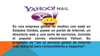 YAHOO
Es una empresa global de medios con sede en
Estados Unidos, posee un portal de Internet, un
directorio web y una serie de servicios, incluido
el popular correo electrónico Yahoo!. Su
propósito es "ser el servicio global de Internet
más esencial para consumidores y negocios".
 