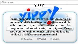YIPPY
Es un buscador de Deep web que se dedica a
conseguir otros buscadores. A diferencia de la
web normal, que está indexada por los
programas del robot araña, las páginas Deep
Web son generalmente más difíciles de localizar
mediante una búsqueda convencional
 
