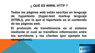 ¿ QUÉ ES WWW, HTTP ?
Todas las páginas web están escritas en lenguaje
de hypertexto (hyper-text markup lenguaje
(HTML)), por lo que el hipertexto es el contenido
de las páginas web.
El protocolo de transferencia es el sistema
mediante el cual se transfiere información entre
los servidores y los clientes (por ejemplo los
navegadores).
 