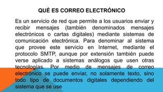 QUÉ ES CORREO ELECTRÓNICO
Es un servicio de red que permite a los usuarios enviar y
recibir mensajes (también denominados mensajes
electrónicos o cartas digitales) mediante sistemas de
comunicación electrónica. Para denominar al sistema
que provee este servicio en Internet, mediante el
protocolo SMTP, aunque por extensión también puede
verse aplicado a sistemas análogos que usen otras
tecnologías. Por medio de mensajes de correo
electrónico se puede enviar, no solamente texto, sino
todo tipo de documentos digitales dependiendo del
sistema que se use
 