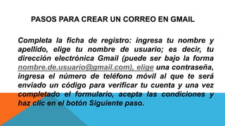 PASOS PARA CREAR UN CORREO EN GMAIL
Completa la ficha de registro: ingresa tu nombre y
apellido, elige tu nombre de usuario; es decir, tu
dirección electrónica Gmail (puede ser bajo la forma
nombre.de.usuario@gmail.com), elige una contraseña,
ingresa el número de teléfono móvil al que te será
enviado un código para verificar tu cuenta y una vez
completado el formulario, acepta las condiciones y
haz clic en el botón Siguiente paso.
 