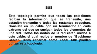 BUS
Esta topología permite que todas las estaciones
reciban la información que se transmite, una
estación transmite y todas las restantes escuchan.
Consiste en un cable con un terminador en cada
extremo del que se cuelgan todos los elementos de
una red. Todos los nodos de la red están unidos a
este cable: el cual recibe el nombre de "Backbone
Cable". Tanto Ethernet como Local Talk pueden
utilizar esta topología.
 