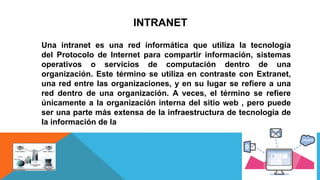 INTRANET
Una intranet es una red informática que utiliza la tecnología
del Protocolo de Internet para compartir información, sistemas
operativos o servicios de computación dentro de una
organización. Este término se utiliza en contraste con Extranet,
una red entre las organizaciones, y en su lugar se refiere a una
red dentro de una organización. A veces, el término se refiere
únicamente a la organización interna del sitio web , pero puede
ser una parte más extensa de la infraestructura de tecnología de
la información de la
 