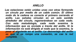 ANILLO
Las estaciones están unidas unas con otras formando
un círculo por medio de un cable común. El último
nodo de la cadena se conecta al primero cerrando el
anillo. Las señales circulan en un solo sentido
alrededor del círculo, regenerándose en cada nodo.
Con esta metodología, cada nodo examina la
información que es enviada a través del anillo. Si la
información no está dirigida al nodo que la examina, la
pasa al siguiente en el anillo. La desventaja del anillo
es que si se rompe una conexión, se cae la red
completa.
 
