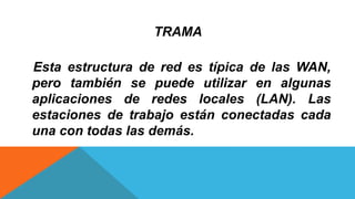TRAMA
Esta estructura de red es típica de las WAN,
pero también se puede utilizar en algunas
aplicaciones de redes locales (LAN). Las
estaciones de trabajo están conectadas cada
una con todas las demás.
 