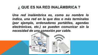 ¿ QUE ES NA RED INALÁMBRICA ?
Una red inalámbrica es, como su nombre lo
indica, una red en la que dos o más terminales
(por ejemplo, ordenadores portátiles, agendas
electrónicas, etc.) se pueden comunicar sin la
necesidad de una conexión por cable.
 