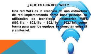 ¿ QUE ES UNA RED WIFI ?
Una red WiFi es la creación de una estructura
de red implementando como base principal la
utilización de tecnología inalámbrica WiFi
(802.11a - 802.11b - 802.11g - 802.11n) como
forma para que los equipos se conecten entre sí
y a internet.
 