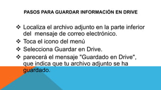 PASOS PARA GUARDAR INFORMACIÓN EN DRIVE
 Localiza el archivo adjunto en la parte inferior
del mensaje de correo electrónico.
 Toca el icono del menú
 Selecciona Guardar en Drive.
 parecerá el mensaje "Guardado en Drive",
que indica que tu archivo adjunto se ha
guardado.
 