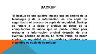 BACKUP
El backup es una palabra inglesa que en ámbito de la
tecnología y de la información, es una copia de
seguridad o el proceso de copia de seguridad. Backup
se refiere a la copia y archivo de datos de la
computadora de modo que se puede utilizar para
restaurar la información original después de una
eventual pérdida de datos. La forma verbal es hacer
copias de seguridad en dos palabras, mientras que
el nombre es copia de seguridad.
 