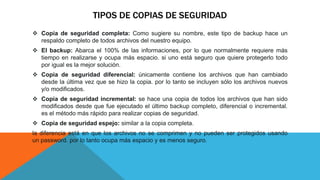 TIPOS DE COPIAS DE SEGURIDAD
 Copia de seguridad completa: Como sugiere su nombre, este tipo de backup hace un
respaldo completo de todos archivos del nuestro equipo.
 El backup: Abarca el 100% de las informaciones, por lo que normalmente requiere más
tiempo en realizarse y ocupa más espacio. si uno está seguro que quiere protegerlo todo
por igual es la mejor solución.
 Copia de seguridad diferencial: únicamente contiene los archivos que han cambiado
desde la última vez que se hizo la copia. por lo tanto se incluyen sólo los archivos nuevos
y/o modificados.
 Copia de seguridad incremental: se hace una copia de todos los archivos que han sido
modificados desde que fue ejecutado el último backup completo, diferencial o incremental.
es el método más rápido para realizar copias de seguridad.
 Copia de seguridad espejo: similar a la copia completa.
la diferencia está en que los archivos no se comprimen y no pueden ser protegidos usando
un password. por lo tanto ocupa más espacio y es menos seguro.
 