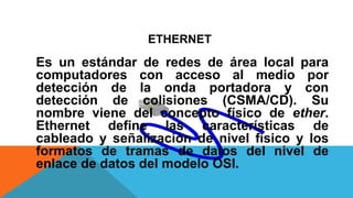 ETHERNET
Es un estándar de redes de área local para
computadores con acceso al medio por
detección de la onda portadora y con
detección de colisiones (CSMA/CD). Su
nombre viene del concepto físico de ether.
Ethernet define las características de
cableado y señalización de nivel físico y los
formatos de tramas de datos del nivel de
enlace de datos del modelo OSI.
 