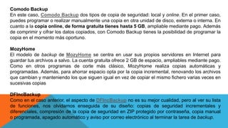 Comodo Backup
En este caso, Comodo Backup dos tipos de copia de seguridad: local y online. En el primer caso,
puedes programar o realizar manualmente una copia en otra unidad de disco, externa o interna. En
cuanto a la copia online, de forma gratuita tienes hasta 5 GB, ampliable mediante pago. Además
de comprimir y cifrar los datos copiados, con Comodo Backup tienes la posibilidad de programar la
copia en el momento más oportuno.
MozyHome
El modelo de backup de MozyHome se centra en usar sus propios servidores en Internet para
guardar tus archivos a salvo. La cuenta gratuita ofrece 2 GB de espacio, ampliables mediante pago.
Como en otros programas de corte más clásico, MozyHome realiza copias automáticas y
programadas. Además, para ahorrar espacio opta por la copia incremental, renovando los archivos
que cambian y manteniendo los que siguen igual en vez de copiar el mismo fichero varias veces en
sucesivas copias
DFIncBackup
Como en el caso anterior, el aspecto de DFIncBackup no es su mejor cualidad, pero al ver su lista
de funciones, nos olvidamos enseguida de su diseño: copias de seguridad incrementales y
diferenciales, compresión de la copia de seguridad en ZIP protegido por contraseña, copia manual
o programada, apagado automático y aviso por correo electrónico al terminar la tarea de backup.
 