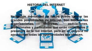 HISTORIA DEL INTERNET
Nadie con mentalidad de futuro puede ignorar las
grandes posibilidades de Internet. Son muchas las
organizaciones, empresas, asociaciones,
profesionales y particulares que están conectados y
presentes en la red Internet, pero en su mayoría no
aprovechan todas las oportunidades que ofrecen.
 