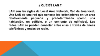 ¿ QUE ES LAN ?
LAN son las siglas de Local Área Network, Red de área local.
Una LAN es una red que conecta los ordenadores en un área
relativamente pequeña y predeterminada (como una
habitación, un edificio, o un conjunto de edificios). Las
redes LAN se pueden conectar entre ellas a través de líneas
telefónicas y ondas de radio.
 
