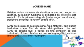 ¿QUÉ ES MAN?
Existen varias maneras de clasificar a una red: según su
alcance, su relación funcional o el método de conexión, por
ejemplo. En la primera categoría (redes según su alcance),
podemos encontrar la noción de red MAN.
MAN es la sigla de Metropolitana Área Network, que puede
traducirse como Red de Área Metropolitana. Una red
MAN es aquella que, a través de una conexión de alta
velocidad, ofrece cobertura en una zona geográfica extensa
(como una ciudad o un municipio).
 