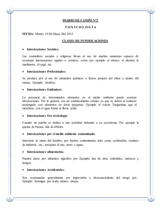 DIARIO DE CAMPO N°2
T O X I C O L O G I A
FECHA: Martes 19 De Mayo Del 2015
CLASES DE INTOXICACIONES
 Intoxicaciones Sociales:
Las costumbres sociales y religiosas llevan al uso de muchas sustancias capaces de
ocasionar intoxicaciones agudas o crónicas, como por ejemplo el tabaco, el alcohol, la
marihuana, el yagé, etc.
 Intoxicaciones Profesionales:
Se produce por el uso de elementos químicos o físicos propios del oficio y dentro del
mismo. Ejemplo: choferes.
 Intoxicaciones Endémicas:
La presencia de determinados elementos en el medio ambiente puede acarrear
intoxicaciones. Por lo general, son de establecimiento crónico ya que se deben al contacto
prolongado con elementos en dosis pequeñas. Ejemplo el volcán Tungurahua que al
mezclarse con el agua forma la lluvia acida
 Intoxicaciones Eco toxicología
Cuando un pueblo se dedica a una actividad dañando a su ecosistema. Por ejemplo la
quema de basura, tala de árboles.
 Intoxicaciones por el medio ambiente contaminado.
Interviene la mano del hombre, por fuentes contaminadas tales como combustión, residuos
de industria, etc., arrojadas al aire, tierra o aguas.
 Intoxicaciones alimentarias.
Pueden darse por alimentos ingeridos por Ejemplo: lata de atún, embutidos, mariscos y
hongos.
 Intoxicaciones Accidentales.
Son ocasionadas generalmente por imprevisión o desconocimiento del riesgo por
Ejemplo: hormigas por ácido ciánico, abejas.
 