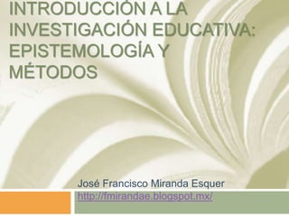 INTRODUCCIÓN A LA
INVESTIGACIÓN EDUCATIVA:
EPISTEMOLOGÍA Y
MÉTODOS
José Francisco Miranda Esquer
http://fmirandae.blogspot.mx/
 