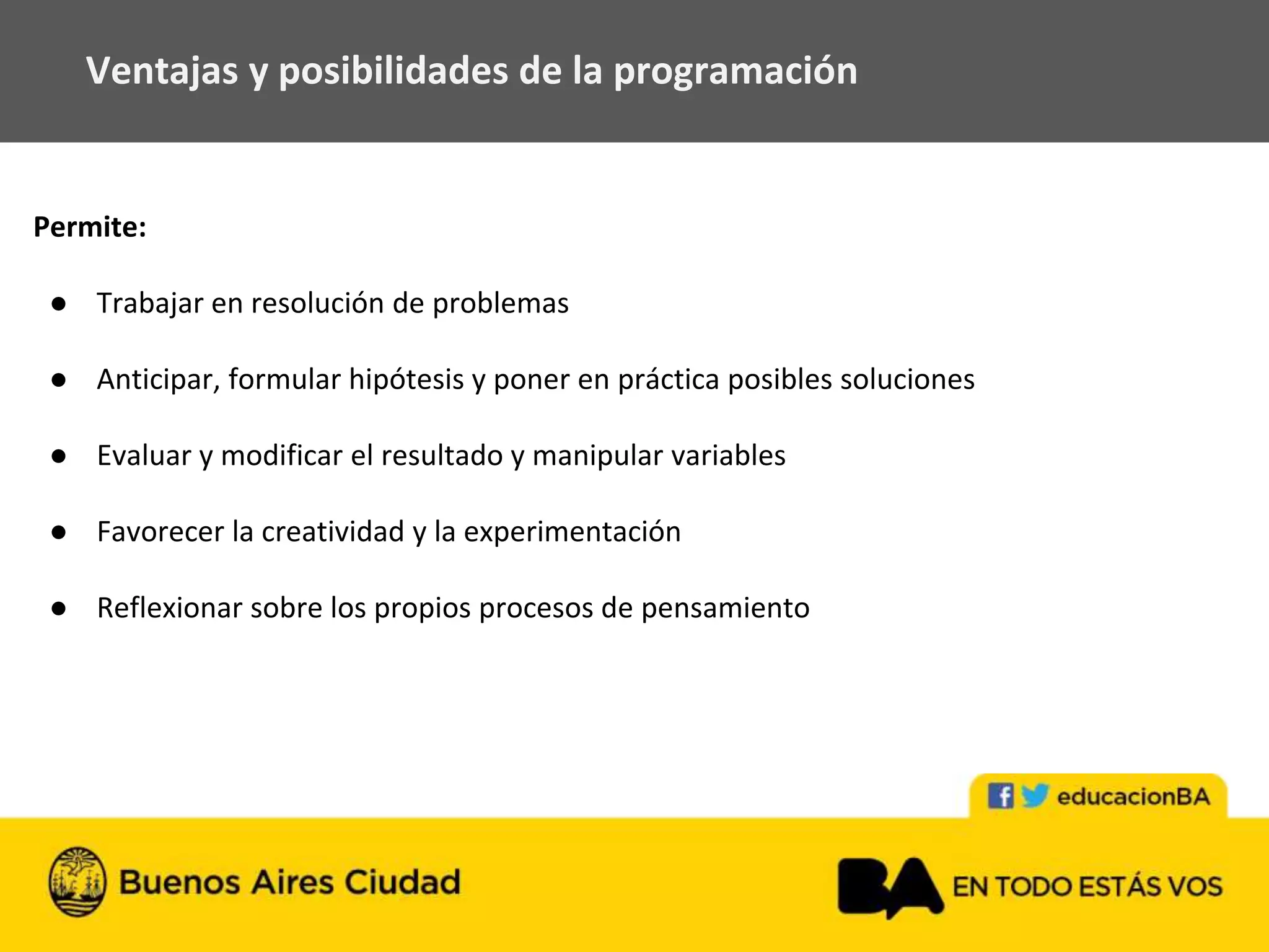 Permite:
● Trabajar en resolución de problemas
● Anticipar, formular hipótesis y poner en práctica posibles soluciones
● Evaluar y modificar el resultado y manipular variables
● Favorecer la creatividad y la experimentación
● Reflexionar sobre los propios procesos de pensamiento
Ventajas y posibilidades de la programación
 