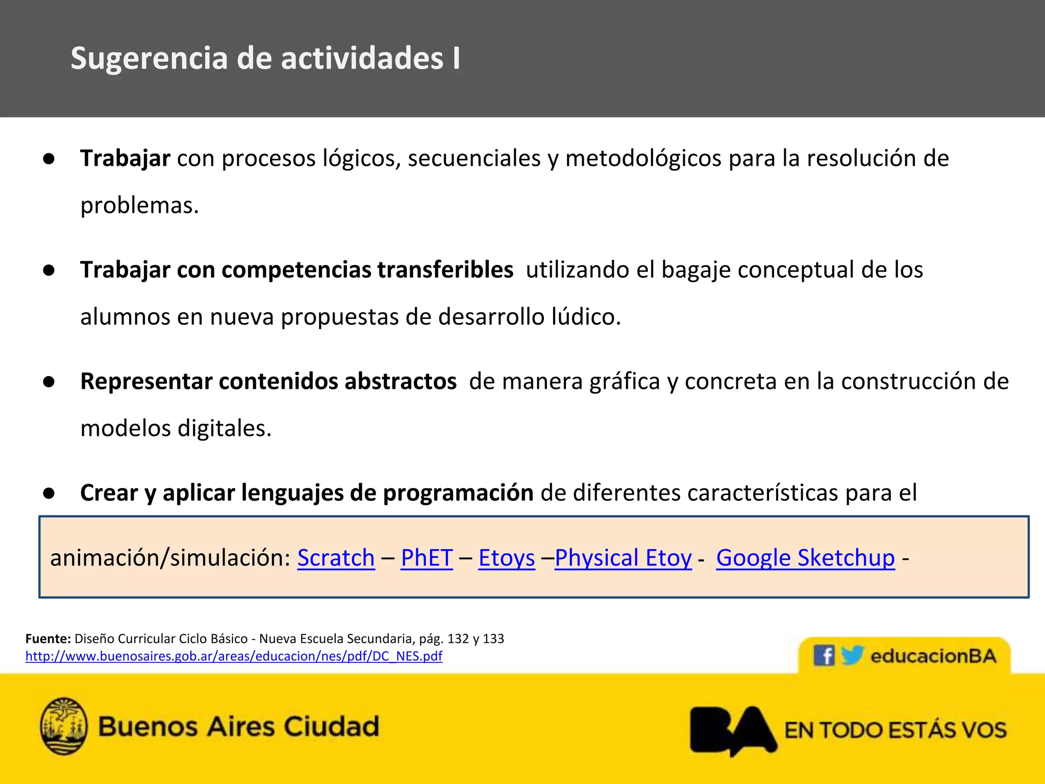 ● Trabajar con procesos lógicos, secuenciales y metodológicos para la resolución de
problemas.
● Trabajar con competencias transferibles utilizando el bagaje conceptual de los
alumnos en nueva propuestas de desarrollo lúdico.
● Representar contenidos abstractos de manera gráfica y concreta en la construcción de
modelos digitales.
● Crear y aplicar lenguajes de programación de diferentes características para el
aprendizaje por resolución de problemas.
Sugerencia de actividades I
Fuente: Diseño Curricular Ciclo Básico - Nueva Escuela Secundaria, pág. 132 y 133
http://www.buenosaires.gob.ar/areas/educacion/nes/pdf/DC_NES.pdf
animación/simulación: Scratch – PhET – Etoys –Physical Etoy - Google Sketchup -
 