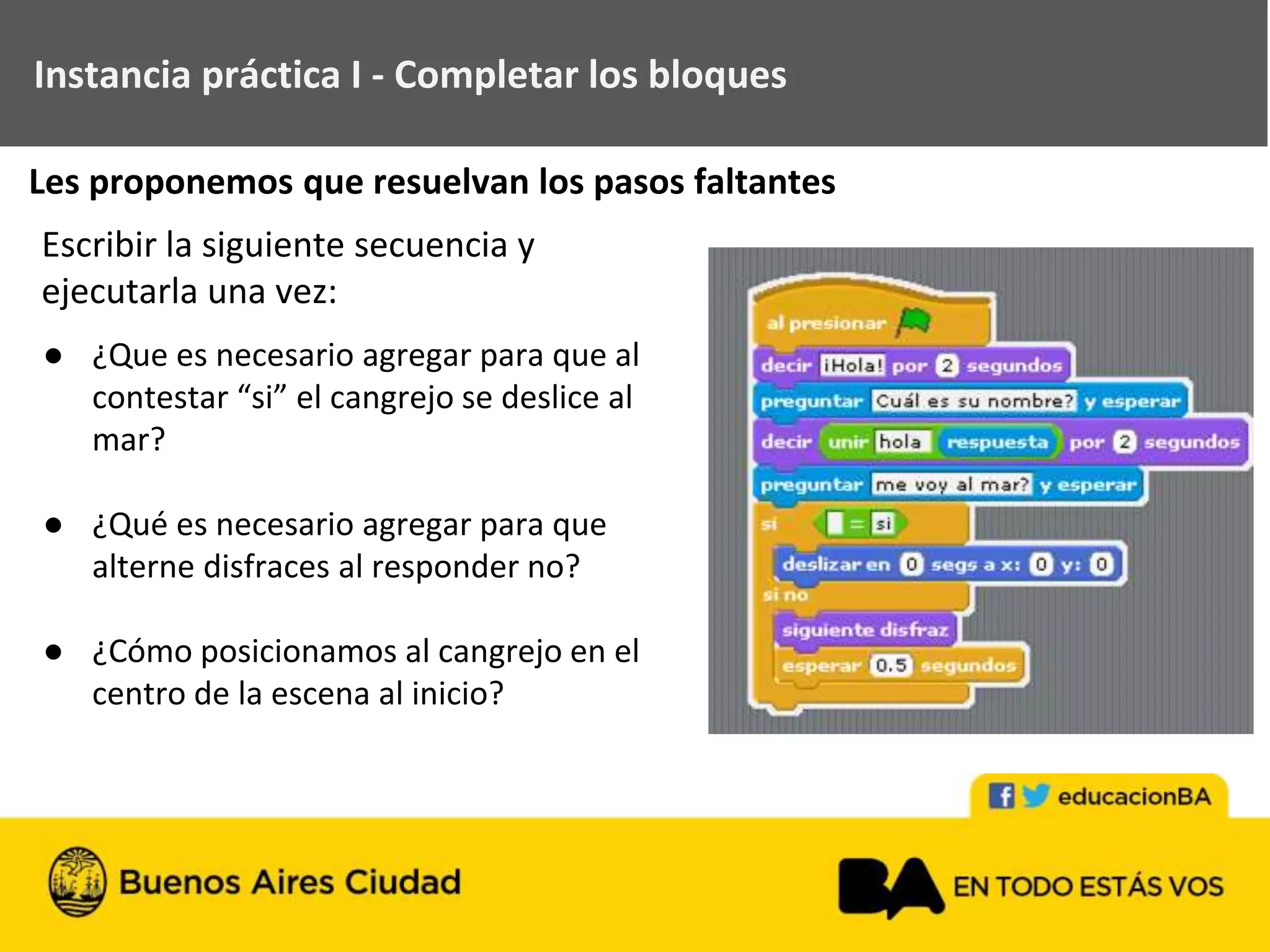 ● ¿Que es necesario agregar para que al
contestar “si” el cangrejo se deslice al
mar?
● ¿Qué es necesario agregar para que
alterne disfraces al responder no?
● ¿Cómo posicionamos al cangrejo en el
centro de la escena al inicio?
Instancia práctica I - Completar los bloques
Escribir la siguiente secuencia y
ejecutarla una vez:
Les proponemos que resuelvan los pasos faltantes
 