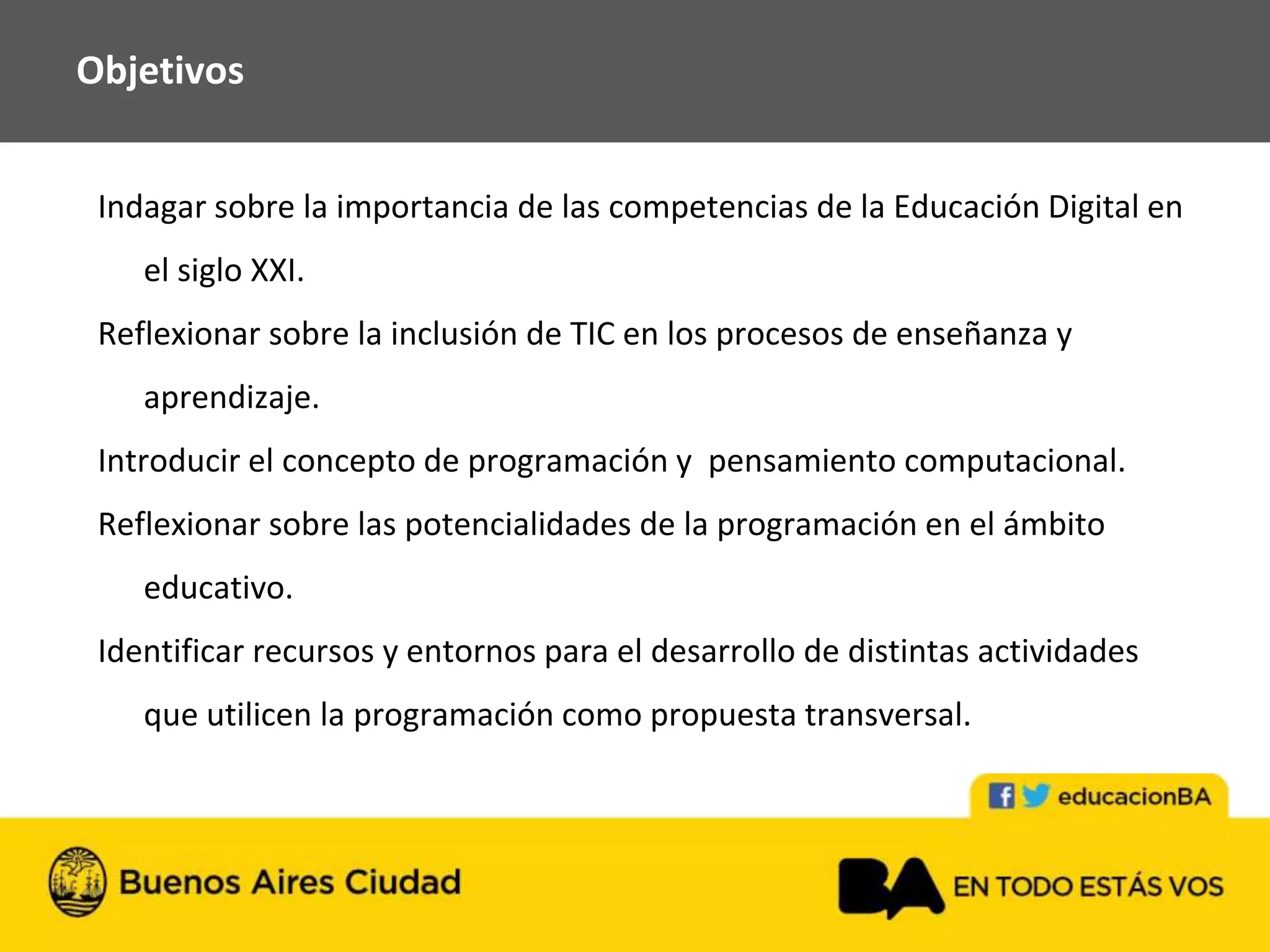 Indagar sobre la importancia de las competencias de la Educación Digital en
el siglo XXI.
Reflexionar sobre la inclusión de TIC en los procesos de enseñanza y
aprendizaje.
Introducir el concepto de programación y pensamiento computacional.
Reflexionar sobre las potencialidades de la programación en el ámbito
educativo.
Identificar recursos y entornos para el desarrollo de distintas actividades
que utilicen la programación como propuesta transversal.
Objetivos
 