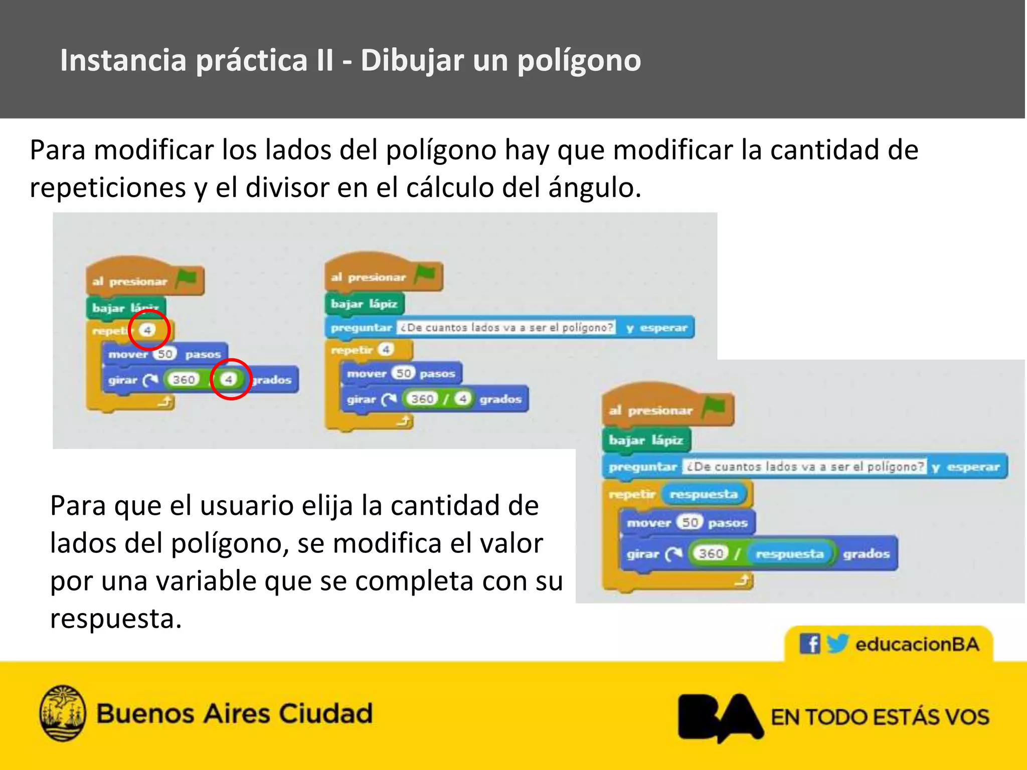 Instancia práctica II - Dibujar un polígono
Para que el usuario elija la cantidad de
lados del polígono, se modifica el valor
por una variable que se completa con su
respuesta.
Para modificar los lados del polígono hay que modificar la cantidad de
repeticiones y el divisor en el cálculo del ángulo.
 
