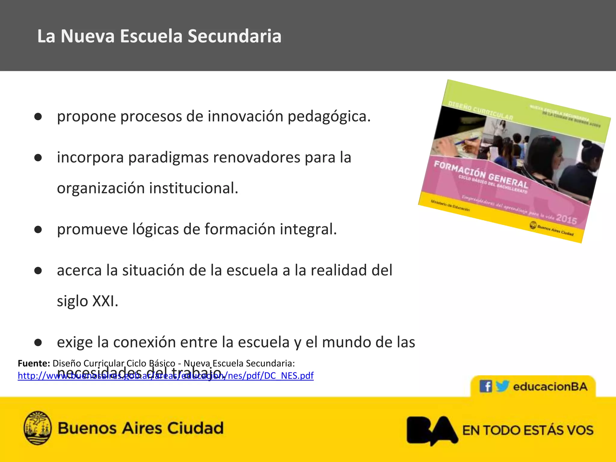● propone procesos de innovación pedagógica.
● incorpora paradigmas renovadores para la
organización institucional.
● promueve lógicas de formación integral.
● acerca la situación de la escuela a la realidad del
siglo XXI.
● exige la conexión entre la escuela y el mundo de las
necesidades del trabajo.
La Nueva Escuela Secundaria
Fuente: Diseño Curricular Ciclo Básico - Nueva Escuela Secundaria:
http://www.buenosaires.gob.ar/areas/educacion/nes/pdf/DC_NES.pdf
 