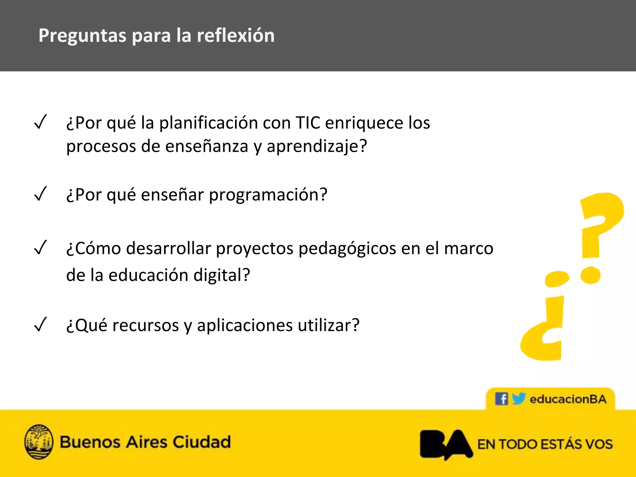 Preguntas para la reflexión
✓ ¿Por qué la planificación con TIC enriquece los
procesos de enseñanza y aprendizaje?
✓ ¿Por qué enseñar programación?
✓ ¿Cómo desarrollar proyectos pedagógicos en el marco
de la educación digital?
✓ ¿Qué recursos y aplicaciones utilizar?
 