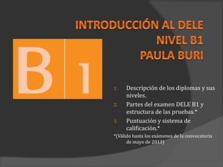 1.   Descripción de los diplomas y sus
     niveles.
2.   Partes del examen DELE B1 y
     estructura de las pruebas.*
3.   Puntuación y sistema de
     calificación.*
*(Válido hasta los exámenes de la convocatoria
      de mayo de 2013)
 