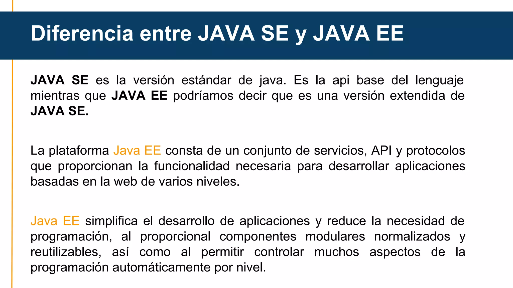 Diferencia entre JAVA SE y JAVA EE 
JAVA SE es la versión estándar de java. Es la api base del lenguaje 
mientras que JAVA EE podríamos decir que es una versión extendida de 
JAVA SE. 
La plataforma Java EE consta de un conjunto de servicios, API y protocolos 
que proporcionan la funcionalidad necesaria para desarrollar aplicaciones 
basadas en la web de varios niveles. 
Java EE simplifica el desarrollo de aplicaciones y reduce la necesidad de 
programación, al proporcional componentes modulares normalizados y 
reutilizables, así como al permitir controlar muchos aspectos de la 
programación automáticamente por nivel. 
 