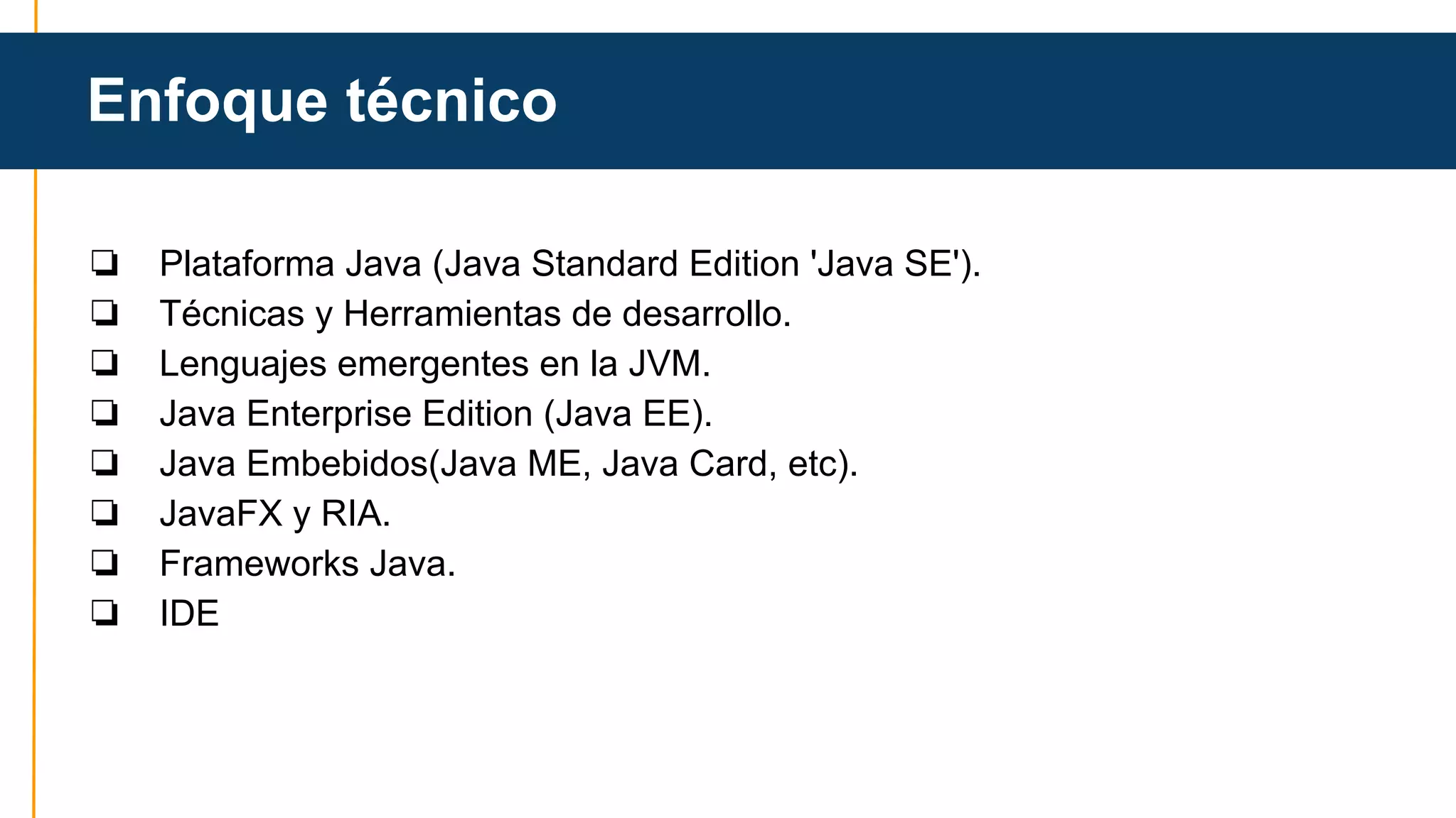 Enfoque técnico 
❏ Plataforma Java (Java Standard Edition 'Java SE'). 
❏ Técnicas y Herramientas de desarrollo. 
❏ Lenguajes emergentes en la JVM. 
❏ Java Enterprise Edition (Java EE). 
❏ Java Embebidos(Java ME, Java Card, etc). 
❏ JavaFX y RIA. 
❏ Frameworks Java. 
❏ IDE 
 