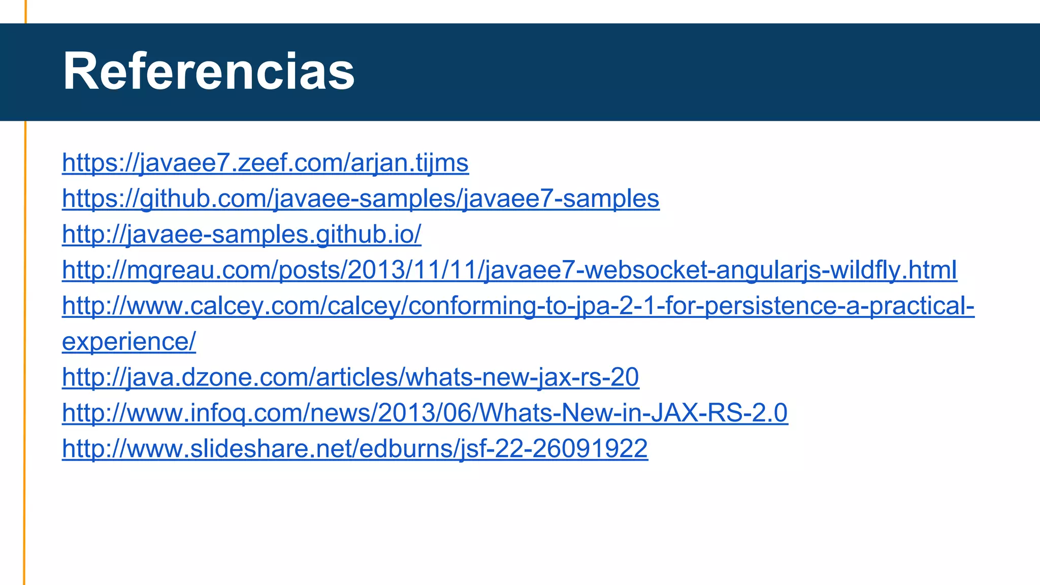 Referencias 
https://javaee7.zeef.com/arjan.tijms 
https://github.com/javaee-samples/javaee7-samples 
http://javaee-samples.github.io/ 
http://mgreau.com/posts/2013/11/11/javaee7-websocket-angularjs-wildfly.html 
http://www.calcey.com/calcey/conforming-to-jpa-2-1-for-persistence-a-practical-experience/ 
http://java.dzone.com/articles/whats-new-jax-rs-20 
http://www.infoq.com/news/2013/06/Whats-New-in-JAX-RS-2.0 
http://www.slideshare.net/edburns/jsf-22-26091922 
