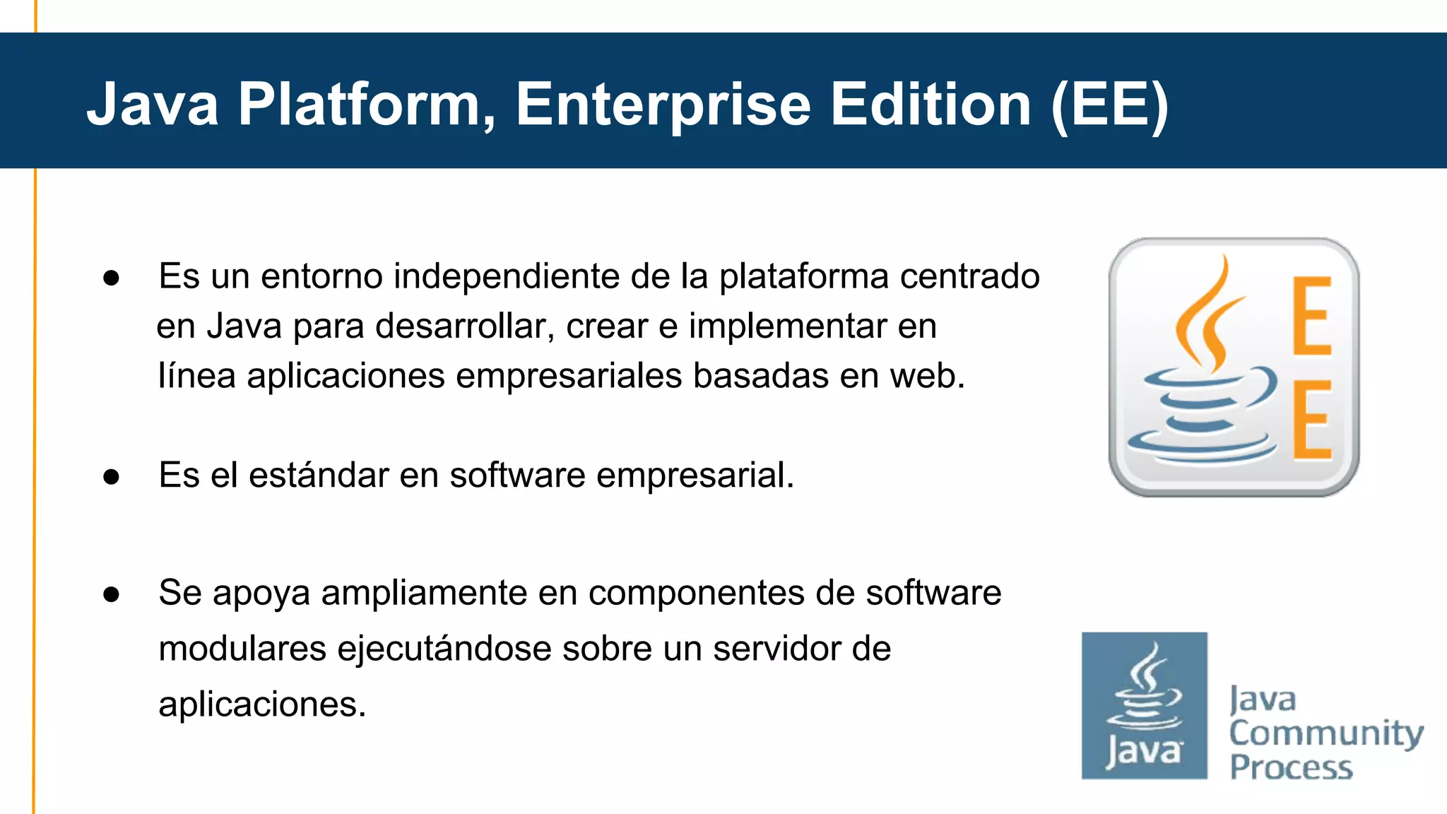 Java Platform, Enterprise Edition (EE) 
● Es un entorno independiente de la plataforma centrado 
en Java para desarrollar, crear e implementar en 
línea aplicaciones empresariales basadas en web. 
● Es el estándar en software empresarial. 
● Se apoya ampliamente en componentes de software 
modulares ejecutándose sobre un servidor de 
aplicaciones. 
 