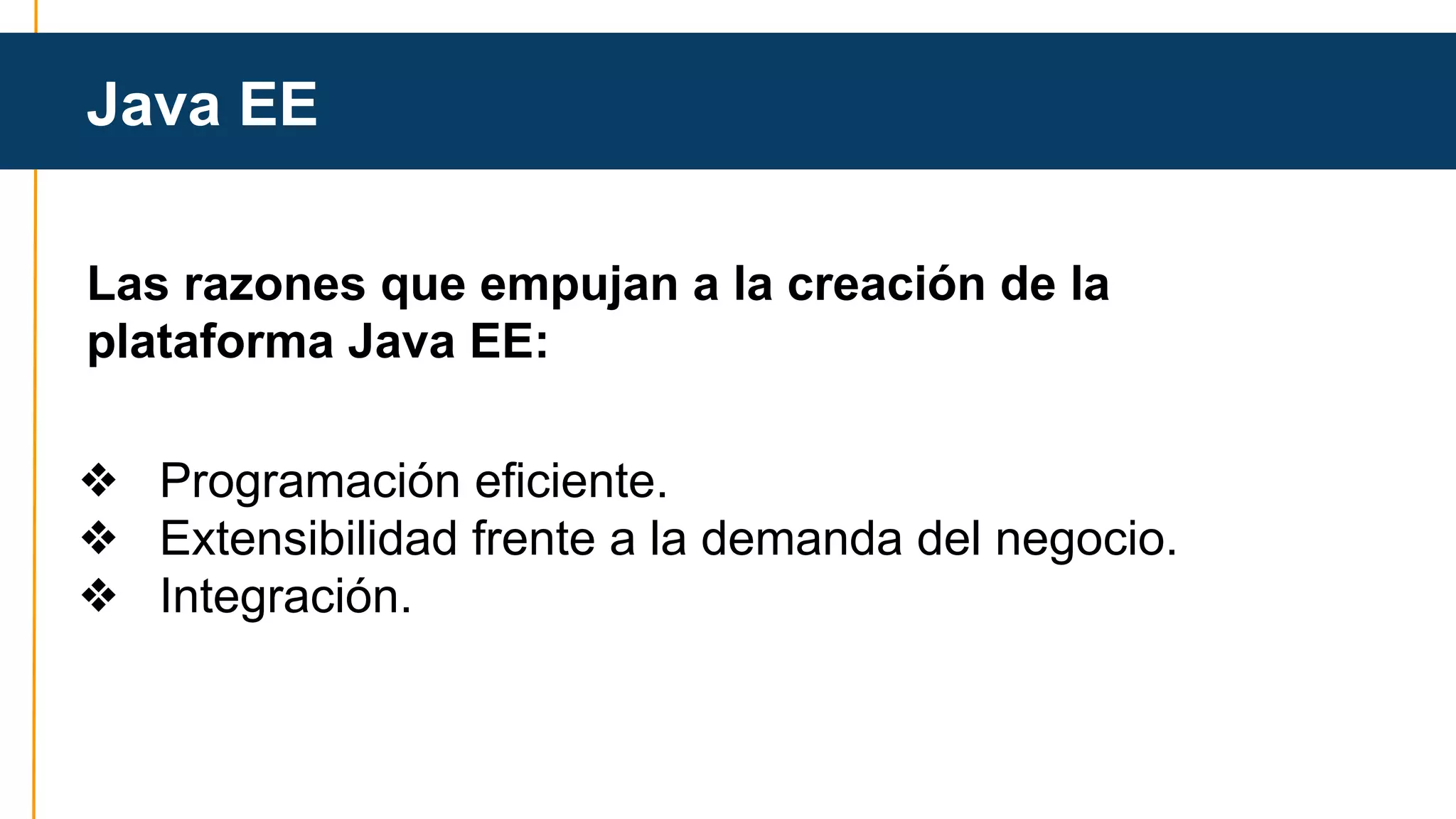 Java EE 
Java EE 
Las razones que empujan a la creación de la 
plataforma Java EE: 
❖ Programación eficiente. 
❖ Extensibilidad frente a la demanda del negocio. 
❖ Integración. 
 